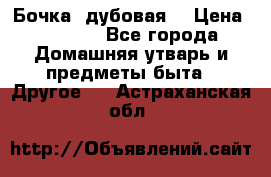 Бочка  дубовая  › Цена ­ 4 600 - Все города Домашняя утварь и предметы быта » Другое   . Астраханская обл.